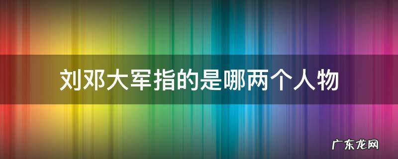 刘邓大军指的是哪两个人物 刘邓大军中的刘邓指的是哪两个人物