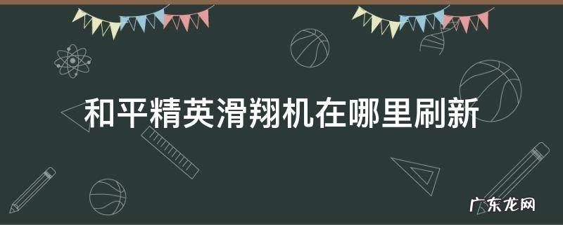 和平精英滑翔机在哪里刷新最多? 和平精英滑翔机在哪里刷新
