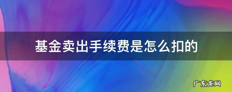 基金卖出手续费是怎么扣的 基金卖出去怎么要扣那么多手续费