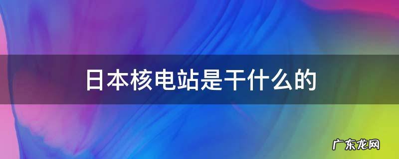 日本核电站是干什么的 日本核电站是怎么回事