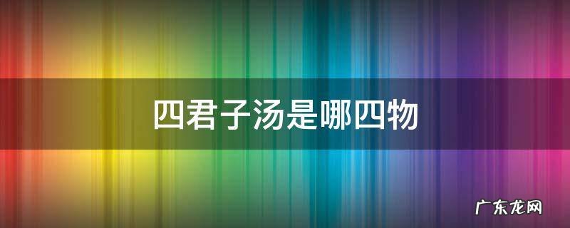 四君子汤是哪四物 四君子汤是哪四物各多少克