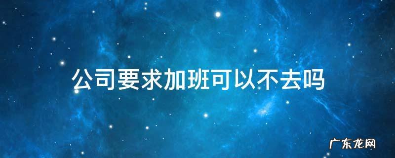 法定节假日公司要求加班可以不去吗 公司要求加班可以不去吗
