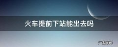 火车提前下站能出去吗 火车提前下车能出站吗在进站嘛