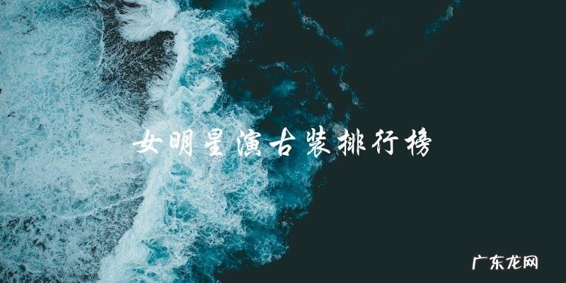 你知道女明星演古装排行榜第一是谁吗?