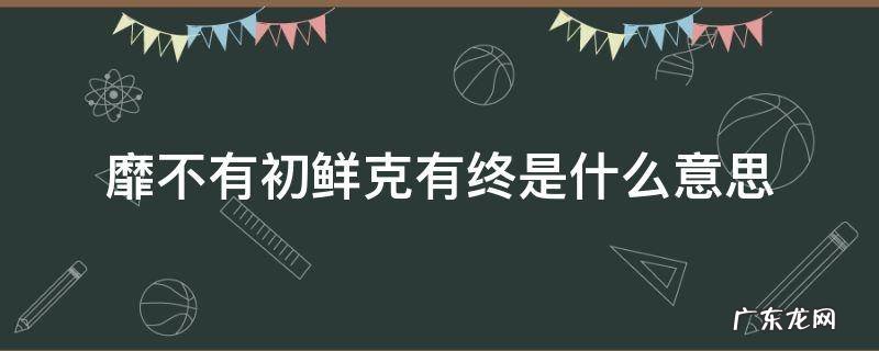 靡不有初鲜克有终是什么意思 靡不有初 鲜克有终什么意