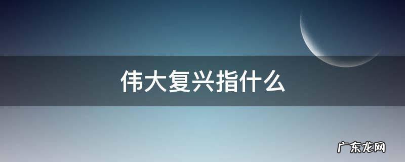 中华民族伟大复兴指什么 伟大复兴指什么