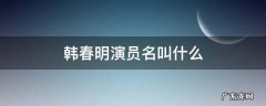韩春明扮演者 韩春明演员名叫什么