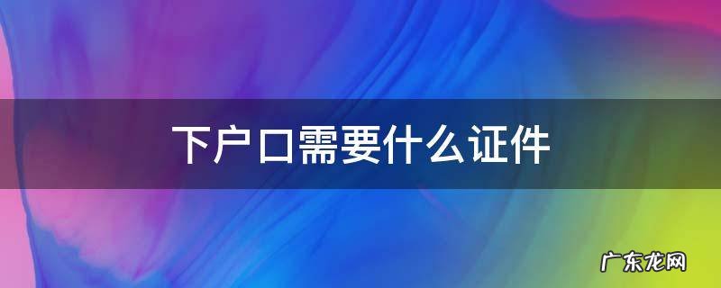 下户口需要什么证件 人死了下户口需要什么证件