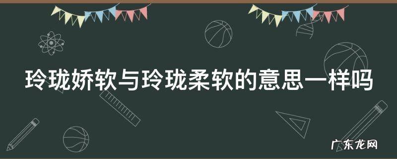 玲珑娇软与玲珑柔软的意思一样吗为什么 玲珑娇软与玲珑柔软的意思一样吗