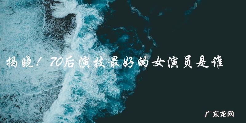 谁是70后演技最好的女演员?揭晓!