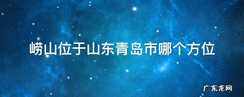 崂山位于山东青岛市哪个方位 崂山位于山东省青岛市哪个方位