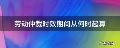 劳动争议仲裁时效期间从什么时候起算 劳动仲裁时效期间从何时起算