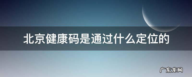 北京健康码是通过什么定位的 健康码是靠定位吗