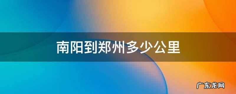 河南南阳到郑州多少公里 南阳到郑州多少公里