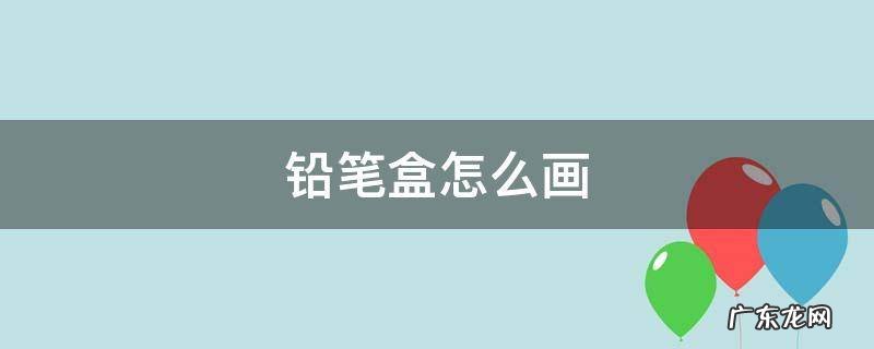 铅笔盒怎么画 铅笔盒怎么画 简单