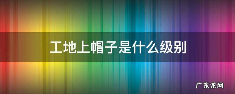 工地上帽子等级划分 工地上帽子是什么级别