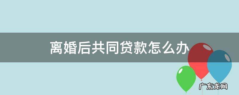 离婚后共同贷款怎么办 离婚之前的共同贷款离婚之后怎么还