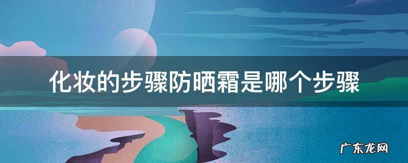 化妆的步骤防晒霜是哪个步骤 防晒霜在化妆的哪个步骤操作