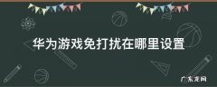 华为手机游戏免打扰在哪里设置 华为游戏免打扰在哪里设置
