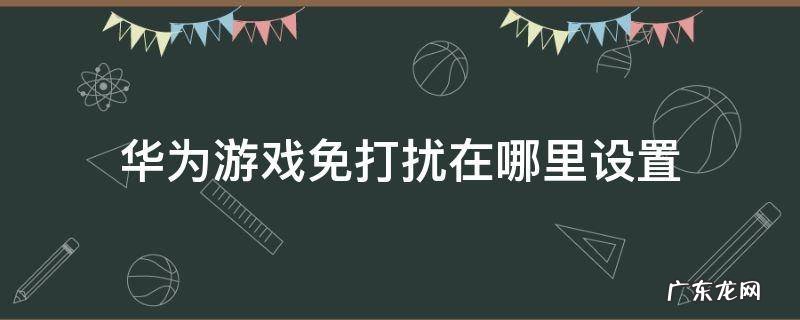 华为手机游戏免打扰在哪里设置 华为游戏免打扰在哪里设置