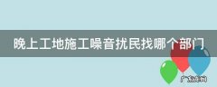 晚上工地施工噪音扰民找哪个部门 晚上工地施工噪音扰民找哪个部门举报