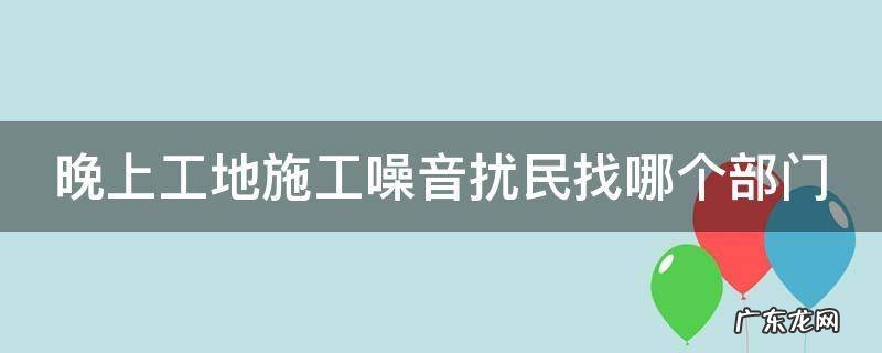 晚上工地施工噪音扰民找哪个部门 晚上工地施工噪音扰民找哪个部门举报