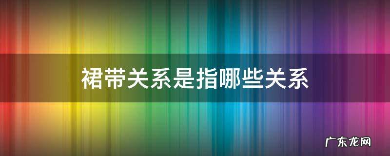 裙带关系是指哪些关系严重 裙带关系是指哪些关系
