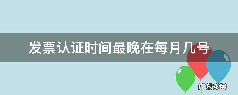 发票认证时间最晚在每月几号 每月认证发票最晚截止到几号