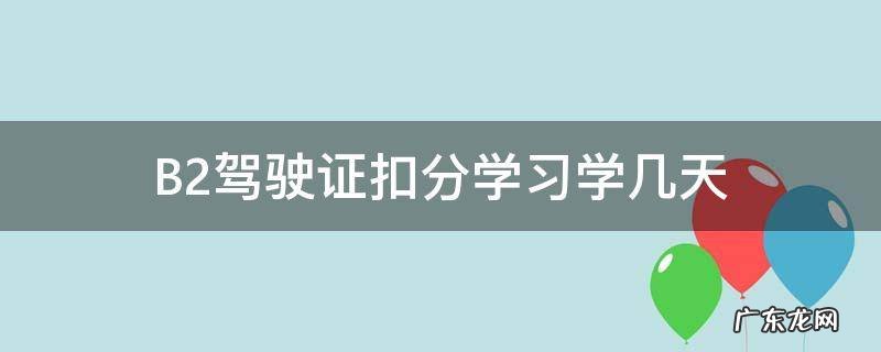 b2驾驶证扣分学多长时间 B2驾驶证扣分学习学几天