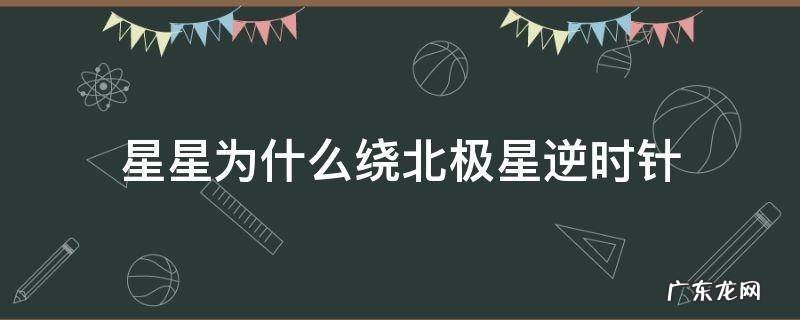 星星为什么绕北极星逆时针旋转 星星为什么绕北极星逆时针
