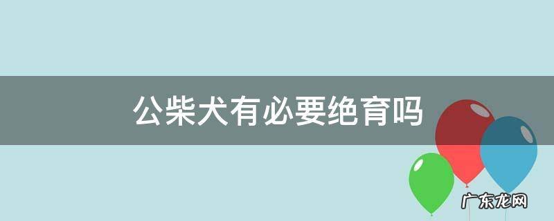 柴犬公狗做绝育的利与弊 公柴犬有必要绝育吗