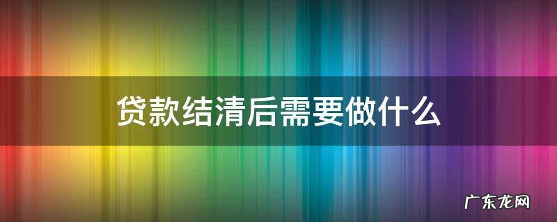 贷款结清后需要做什么 结清贷款后需要什么手续