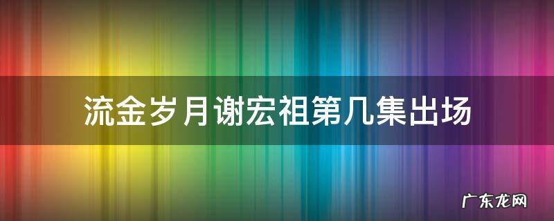 流金岁月电视剧谢宏祖结局 流金岁月谢宏祖第几集出场