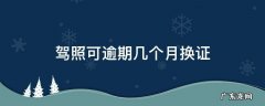 驾照换证逾期多长时间可以用 驾照可逾期几个月换证