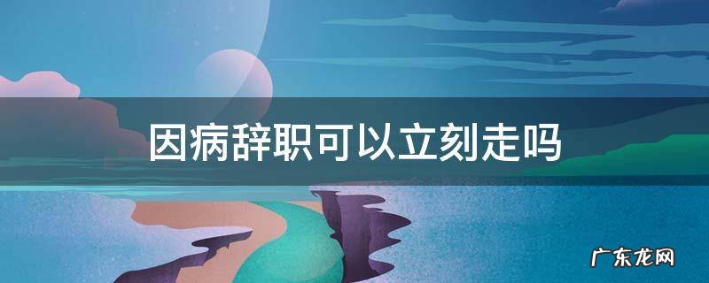 因病辞职可以马上走吗 因病辞职可以立刻走吗