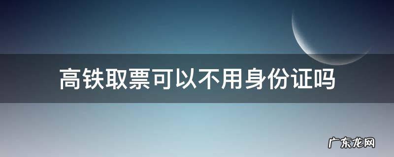 高铁取票可以不用身份证吗 高铁有身份证可以不用取票吗