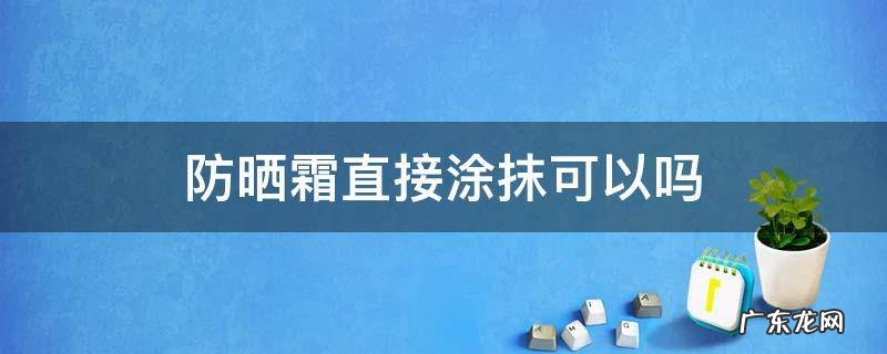 防晒霜是不是不能直接涂 防晒霜直接涂抹可以吗