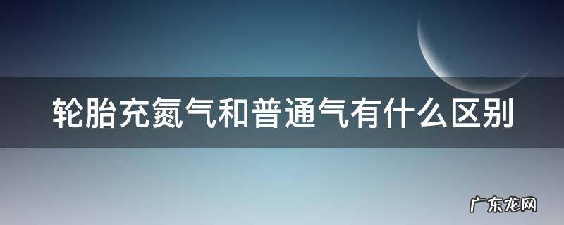 轮胎充氮气和普通气有什么区别 轮胎充氮气和普通气有什么区别胎压变化