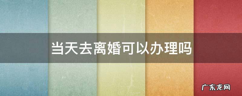 当天去离婚可以办理吗 办理离婚是不是可以当天办理