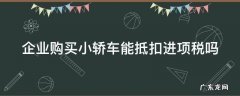 企业购进小轿车能否抵扣 企业购买小轿车能抵扣进项税吗