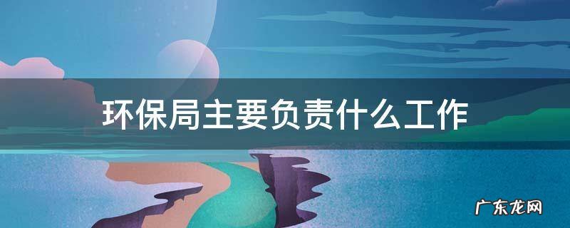 环保局主要负责什么工作 环保局主要做什么工作
