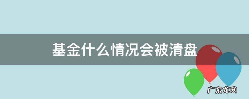 基金什么情况会被清盘? 基金什么情况会被清盘