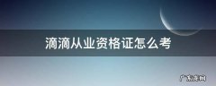 滴滴从业资格证怎么考 考了滴滴从业资格证书