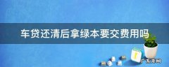 车贷还清后拿绿本要交费用吗 车贷还完去拿绿本还需要交费吗?