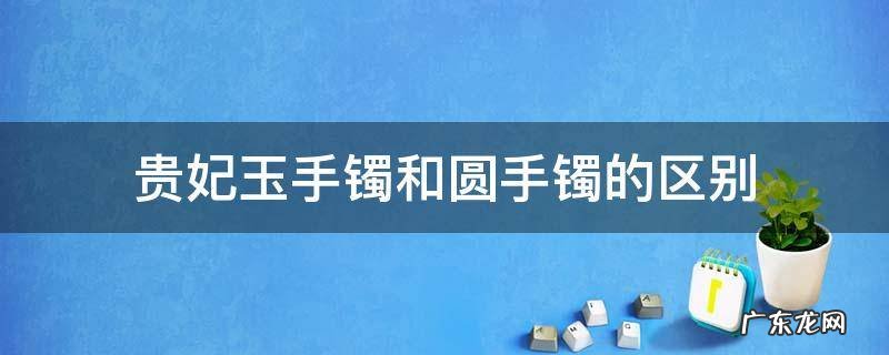 贵妃玉手镯和圆手镯的区别 玉镯是圆形的好还是贵妃手镯好