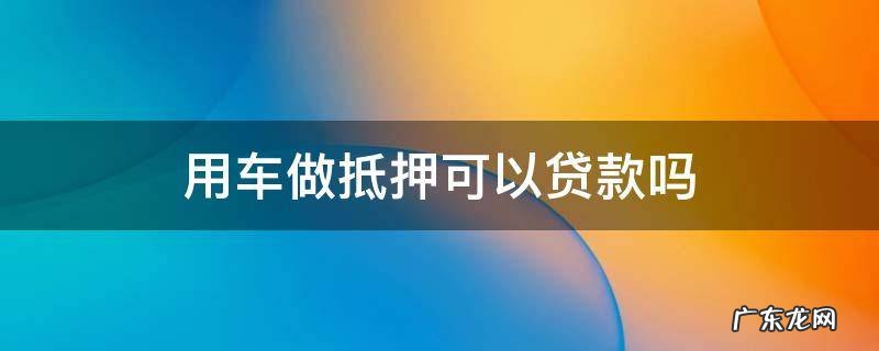 车可以用来抵押贷款吗 用车做抵押可以贷款吗