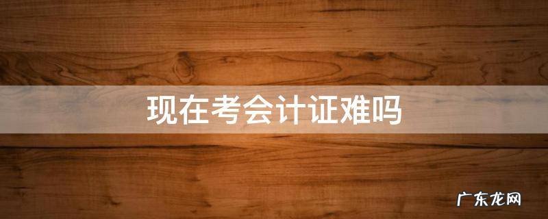 会计考证很难吗 现在考会计证难吗