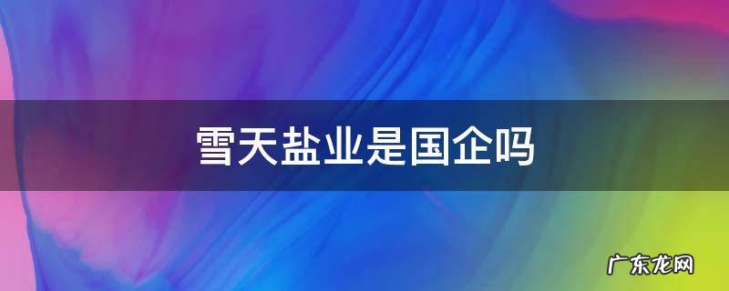 雪天盐业是国企吗 雪天盐业集团待遇