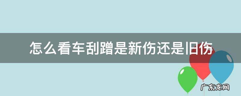 怎么看车刮蹭是新伤还是旧伤 车辆剐蹭新旧伤怎么鉴别