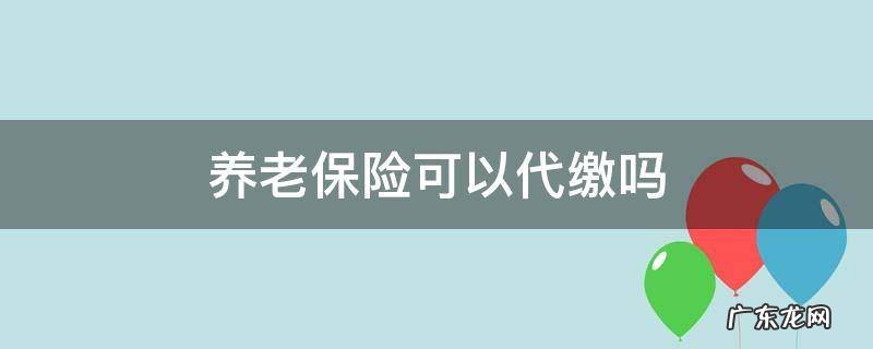 养老保险可以代缴吗 灵活就业人员养老保险可以代缴吗